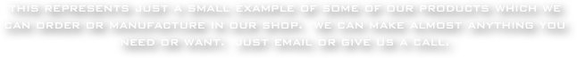 this represents just a small example of some of our products which we can order or manufacture in our shop.  we can make almost anything you need or want.  just email or give us a call.