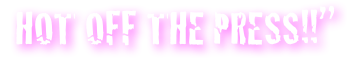 “HOT OFF THE PRESS!!”